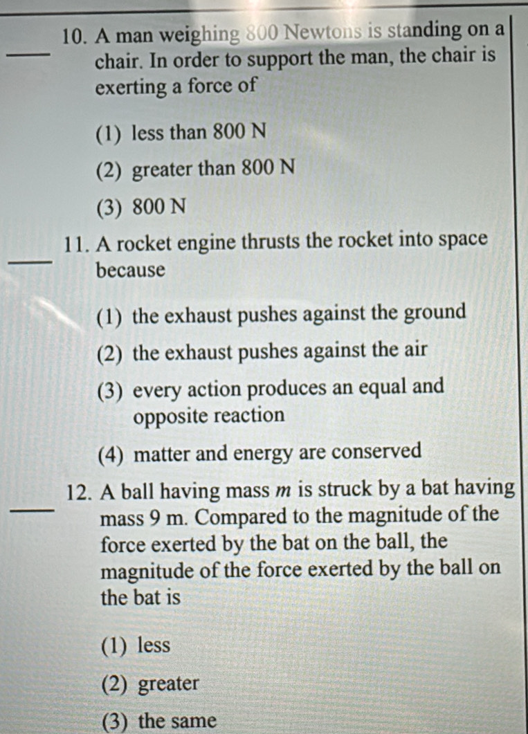 A man weighing 800 Newtons is standing on a
_
chair. In order to support the man, the chair is
exerting a force of
(1) less than 800 N
(2) greater than 800 N
(3) 800 N
_
11. A rocket engine thrusts the rocket into space
because
(1) the exhaust pushes against the ground
(2) the exhaust pushes against the air
(3) every action produces an equal and
opposite reaction
(4) matter and energy are conserved
_
12. A ball having mass m is struck by a bat having
mass 9 m. Compared to the magnitude of the
force exerted by the bat on the ball, the
magnitude of the force exerted by the ball on
the bat is
(1) less
(2) greater
(3) the same