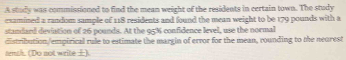 A study was commissioned to find the mean weight of the residents in certain town. The study 
examined a random sample of 118 residents and found the mean weight to be 179 pounds with a 
standard deviation of 26 pounds. At the 95% confidence level, use the normal 
distribution/empirical rule to estimate the margin of error for the mean, rounding to the nearest 
tenth. (Do not write ±).