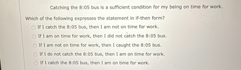 Catching the 8:05 bus is a sufficient condition for my being on time for work.
Which of the following expresses the statement in if-then form?
If I catch the 8:05 bus, then I am not on time for work.
If I am on time for work, then I did not catch the 8:05 bus.
If I am not on time for work, then I caught the 8:05 bus.
If I do not catch the 8:05 bus, then I am on time for work.
If I catch the 8:05 bus, then I am on time for work.