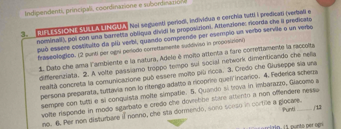 Indipendenti, principali, coordinazione e subordinazione 
3. RIFLESSIONE SULLA LINGUA Nei seguenti periodi, individua e cerchia tutti i predicati (verbali e 
nominali), poi con una barretta obliqua dividi le proposizioni. Attenzione: ricorda che il predicato 
può essere costituito da più verbi, quando comprende per esempio un verbo servile o un verbo 
fraseologico. (2 punti per ogni periodo correttamente suddiviso in proposizioni) 
1. Dato che ama l'ambiente e la natura, Adele è molto attenta a fare correttamente la raccolta 
differenziata. 2. A volte passiamo troppo tempo sui social network dimenticando che nella 
realtà concreta la comunicazione può essere molto più ricca. 3. Credo che Giuseppe sia una 
persona preparata, tuttavia non lo ritengo adatto a ricoprire quell’incarico. 4. Federica scherza 
sempre con tutti e si conquista molte simpatie. 5. Quando si trova in imbarazzo, Giacomo a 
volte risponde in modo sgarbato e credo che dovrebbe stare attento a non offendere nessu- 
no. 6. Per non disturbare il nonno, che sta dormendo, sono sceso in cortile a giocare. Punti / 12 
c z io , p nt r ogni