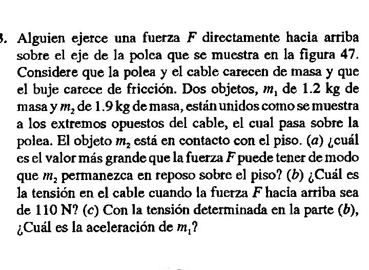 Alguien ejerce una fuerza F directamente hacia arriba 
sobre el eje de la polea que se muestra en la figura 47. 
Considere que la polea y el cable carecen de masa y que 
el buje carece de fricción. Dos objetos, m_1 de 1.2 kg de 
masay m_2 de 1.9 kg de masa, están unidos como se muestra 
a los extremos opuestos del cable, el cual pasa sobre la 
polea. El objeto m_2 está en contacto con el piso. (a) ¿cuál 
es el valor más grande que la fuerza F puede tener de modo 
que m_2 permanezca en reposo sobre el piso? (b) ¿Cuál es 
la tensión en el cable cuando la fuerza F hacia arriba sea 
de 110 N? (c) Con la tensión determinada en la parte (b), 
¿Cuál es la aceleración de m_1