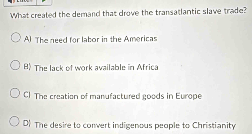 What created the demand that drove the transatlantic slave trade?
A) The need for labor in the Americas
B) The lack of work available in Africa
C) The creation of manufactured goods in Europe
D) The desire to convert indigenous people to Christianity