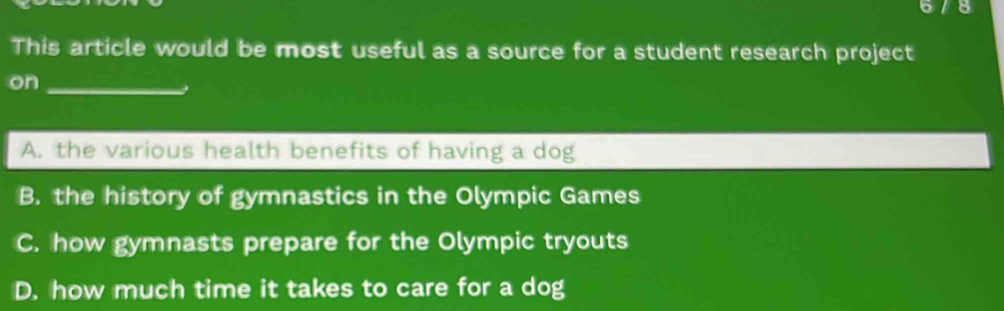 This article would be most useful as a source for a student research project
on_
A. the various health benefits of having a dog
B. the history of gymnastics in the Olympic Games
C. how gymnasts prepare for the Olympic tryouts
D. how much time it takes to care for a dog