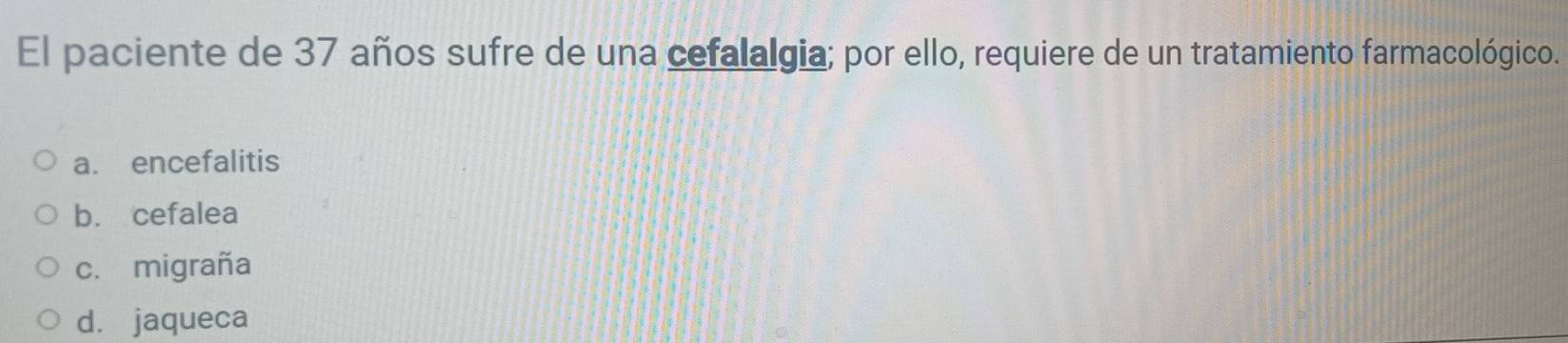 El paciente de 37 años sufre de una cefalalgia; por ello, requiere de un tratamiento farmacológico.
a. encefalitis
b. cefalea
c. migraña
d. jaqueca