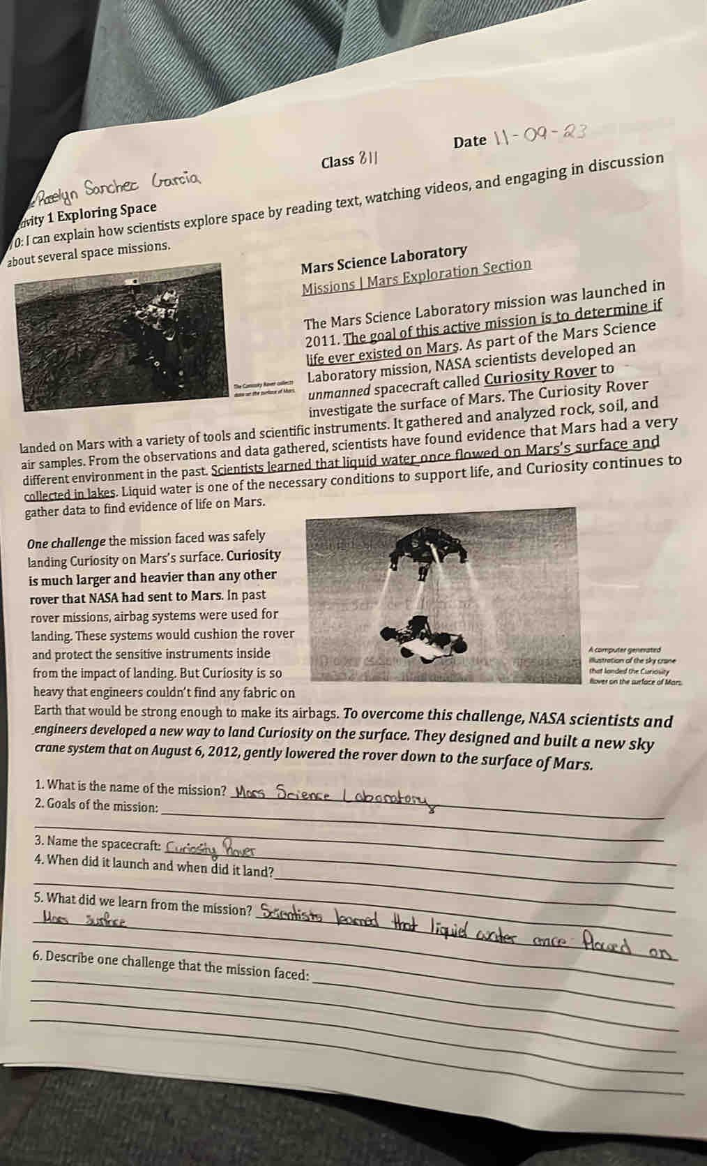 Date 
Class 81 
0: I can explain how scientists explore space by reading text, watching videos, and engaging in discussion 
vity 1 Exploring Space 
about several space missions. 
Mars Science Laboratory 
Missions | Mars Exploration Section 
The Mars Science Laboratory mission was launched in 
2011. The goal of this active mission is to determine if 
life ever existed on Mars. As part of the Mars Science 
Laboratory mission, NASA scientists developed an 
unmanned spacecraft called Curiosity Rover to 
investigate the surface of Mars. The Curiosity Rover 
landed on Mars with a variety of tools and scientific instruments. It gathered and analyzed rock, soil, and 
air samples. From the observations and data gathered, scientists have found evidence that Mars had a very 
different environment in the past. Scientists learned that liquid water once flowed on Mars's surface and 
collected in lakes. Liquid water is one of the necessary conditions to support life, and Curiosity continues to 
gather data to find evidence of life on Mars. 
One challenge the mission faced was safely 
landing Curiosity on Mars’s surface. Curiosity 
is much larger and heavier than any other 
rover that NASA had sent to Mars. In past 
rover missions, airbag systems were used for 
landing. These systems would cushion the rover 
A computer generated 
and protect the sensitive instruments inside illustration of the sky crane 
from the impact of landing. But Curiosity is so that londed the Curiosity 
Hlover on the surface of Mars 
heavy that engineers couldn’t find any fabric on 
Earth that would be strong enough to make its airbags. To overcome this challenge, NASA scientists and 
_engineers developed a new way to land Curiosity on the surface. They designed and built a new sky 
crane system that on August 6, 2012, gently lowered the rover down to the surface of Mars. 
_ 
1. What is the name of the mission? 
_ 
2. Goals of the mission: 
_ 
_ 
3. Name the spacecraft: 
_ 
_ 
4. When did it launch and when did it land? 
_ 
_ 
5. What did we learn from the mission? 
_ 
_ 
_ 
6. Describe one challenge that the mission faced: 
_ 
_ 
_ 
_