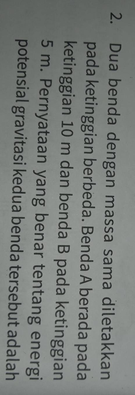 Dua benda dengan massa sama diletakkan 
pada ketinggian berbeda. Benda A berada pada 
ketinggian 10 m dan benda B pada ketinggian
5 m. Pernyataan yang benar tentang energi 
potensial gravitasi kedua benda tersebut adalah
