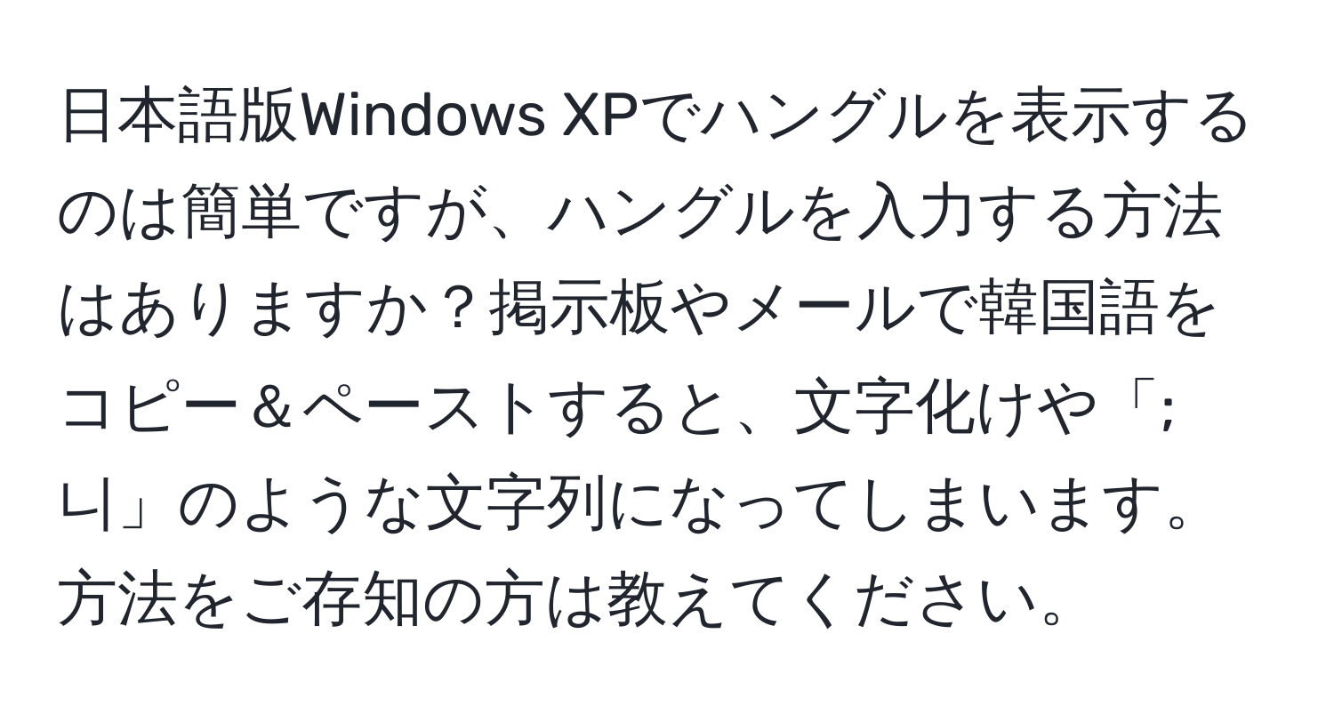 日本語版Windows XPでハングルを表示するのは簡単ですが、ハングルを入力する方法はありますか？掲示板やメールで韓国語をコピー＆ペーストすると、文字化けや「;니」のような文字列になってしまいます。方法をご存知の方は教えてください。