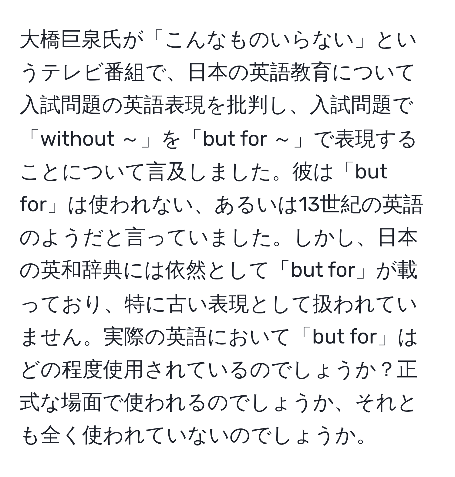 大橋巨泉氏が「こんなものいらない」というテレビ番組で、日本の英語教育について入試問題の英語表現を批判し、入試問題で「without ～」を「but for ～」で表現することについて言及しました。彼は「but for」は使われない、あるいは13世紀の英語のようだと言っていました。しかし、日本の英和辞典には依然として「but for」が載っており、特に古い表現として扱われていません。実際の英語において「but for」はどの程度使用されているのでしょうか？正式な場面で使われるのでしょうか、それとも全く使われていないのでしょうか。