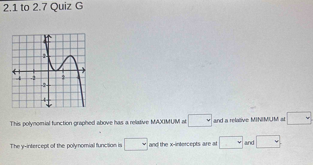 2.1 to 2.7 Quiz G 
This polynomial function graphed above has a relative MAXIMUM at □ and a relative MINIMUM at □. 
The y-intercept of the polynomial function is □ and the x-intercepts are at □ and □.