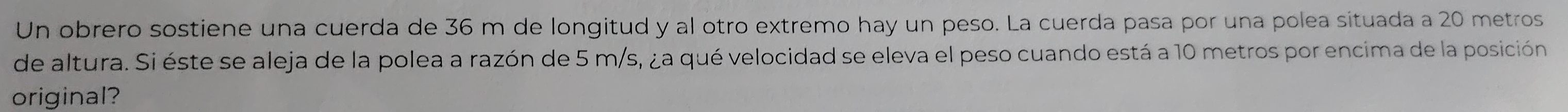 Un obrero sostiene una cuerda de 36 m de longitud y al otro extremo hay un peso. La cuerda pasa por una polea situada a 20 metros
de altura. Si éste se aleja de la polea a razón de 5 m/s, ¿a qué velocidad se eleva el peso cuando está a 10 metros por encima de la posición 
original?