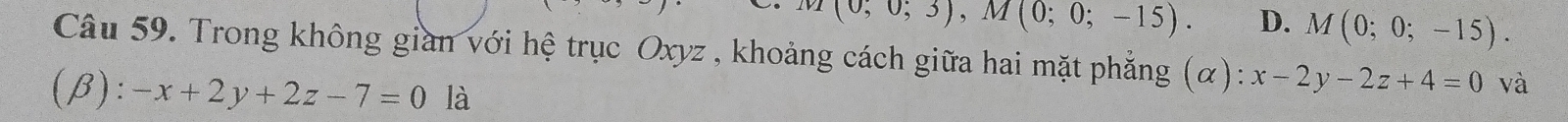 (0;0;3), M(0;0;-15). D. M(0;0;-15). 
Câu 59. Trong không gian với hệ trục Oxyz , khoảng cách giữa hai mặt phẳng (α): x-2y-2z+4=0 và
(beta ):-x+2y+2z-7=0 là