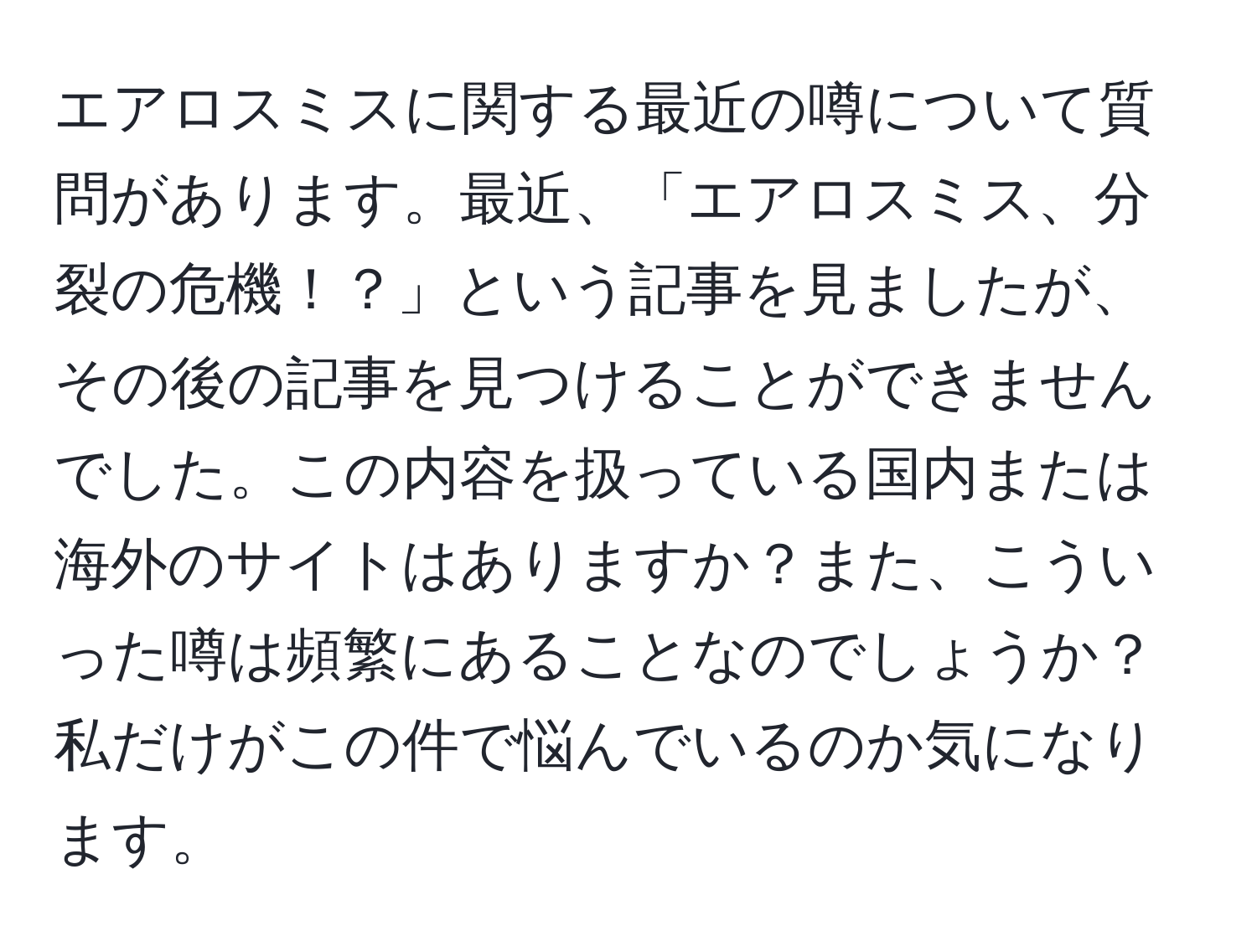 エアロスミスに関する最近の噂について質問があります。最近、「エアロスミス、分裂の危機！？」という記事を見ましたが、その後の記事を見つけることができませんでした。この内容を扱っている国内または海外のサイトはありますか？また、こういった噂は頻繁にあることなのでしょうか？私だけがこの件で悩んでいるのか気になります。