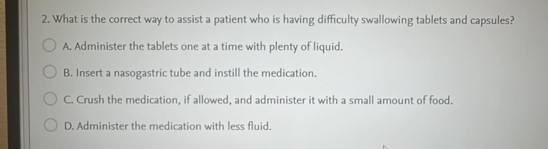 What is the correct way to assist a patient who is having difficulty swallowing tablets and capsules?
A. Administer the tablets one at a time with plenty of liquid.
B. Insert a nasogastric tube and instill the medication.
C. Crush the medication, if allowed, and administer it with a small amount of food.
D. Administer the medication with less fluid.