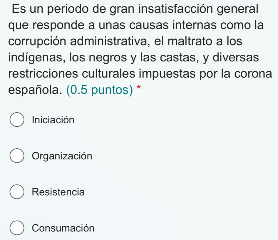 Es un periodo de gran insatisfacción general
que responde a unas causas internas como la
corrupción administrativa, el maltrato a los
indígenas, los negros y las castas, y diversas
restricciones culturales impuestas por la corona
española. (0.5 puntos) *
Iniciación
Organización
Resistencia
Consumación