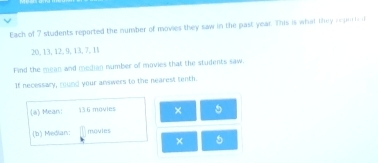 Each of 7 students reported the number of movies they saw in the past year. This is what they _ _
20, 13, 12, 9, 13, 7, 11
Find the mean and median number of movies that the students saw. 
If necessary, round your answers to the nearest tenth. 
(6) Mean: 13 6 movies × 5
(b) Median: ioules 
× 5