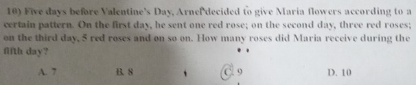 Five days before Valentine’s Day, Arnel decided to give Maria flowers according to a
certain pattern. On the first day, he sent one red rose; on the second day, three red roses;
on the third day, 5 red roses and on so on. How many roses did Maria receive during the
fifth day?
A. 7 B. 8 C 9 D. 10