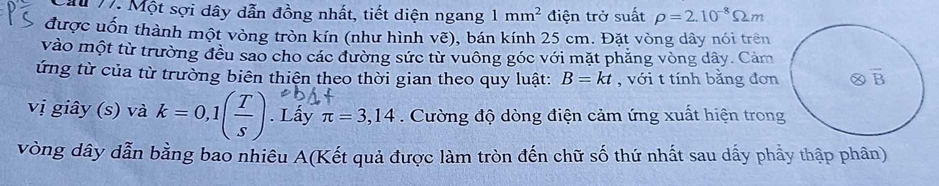 ấu 17. Một sợi dây dẫn đồng nhất, tiết diện ngang 1mm^2 điện trở suất rho =2.10^(-8)Omega m
được uốn thành một vòng tròn kín (như hình vẽ), bán kính 25 cm. Đặt vòng dây nói trên
vào một từ trường đều sao cho các đường sức từ vuông góc với mặt phăng vòng dây. Cảm
ứng từ của từ trường biên thiện theo thời gian theo quy luật: B=kt , với t tính bằng đơn
vị giây (s) và k=0,1( T/s ). Lấy π =3,14. Cường độ dòng điện cảm ứng xuất hiện trong
vòng dây dẫn bằng bao nhiêu A(Kết quả được làm tròn đến chữ số thứ nhất sau dấy phẩy thập phân)