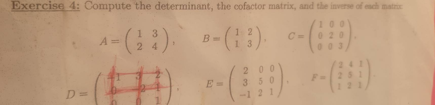 Compute the determinant, the cofactor matrix, and the inverse of each matrix:
A=beginpmatrix 1&3 2&4endpmatrix , B=beginpmatrix 1&2 1&3endpmatrix , C=beginpmatrix 1&0&0 0&2&0 0&0&3endpmatrix ,
D=beginpmatrix beginarrayr  1/4 & 1/4 & 1/2   0/6 & 2/4   0/6 & 1/4 endpmatrix. E=beginpmatrix 2&0&0 3&5&0 -1&2&1endpmatrix , F=beginpmatrix 2&4&1 2&5&1 1&2&1endpmatrix.