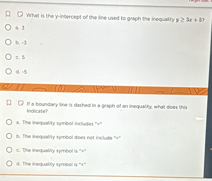 What is the y-intercept of the line used to graph the inequality y≥ 3x+5 2
a. 3
b. -3
c. 5
d. -5
If a boundary line is dashed in a graph of an inequality, what does this
indicate?
a. The inequality symbol includes "="
b. The inequality symbol does not include "="
c. The inequality symbol is “ ”
d. The inequality symbol is ""