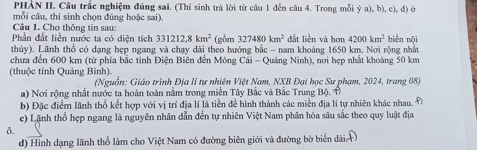 PHẢN II. Câu trắc nghiệm đúng sai. (Thí sinh trả lời từ câu 1 đến câu 4. Trong mỗi ý a), b), c), d) ở 
mỗi câu, thí sinh chọn đúng hoặc sai). 
Câu 1. Cho thông tin sau: 
Phần đất liền nước ta có diện tích 331212, 8km^2 (gồm 327480km^2 đất liền và hơn 4200km^2 biển nội 
thủy). Lãnh thổ có dạng hẹp ngang và chạy dài theo hướng bắc - nam khoảng 1650 km. Nơi rộng nhất 
chưa đến 600 km (từ phía bắc tỉnh Điện Biên đến Móng Cái - Quảng Ninh), nơi hẹp nhất khoảng 50 km
(thuộc tỉnh Quảng Bình). 
(Nguồn: Giáo trình Địa lí tự nhiên Việt Nam, NXB Đại học Sư phạm, 2024, trang 08) 
a) Nơi rộng nhất nước ta hoàn toàn nằm trong miền Tây Bắc và Bắc Trung Bộ. Ô 
b) Đặc điểm lãnh thổ kết hợp với vị trí địa lí là tiền đề hình thành các miền địa lí tự nhiên khác nhau. 
c) Lãnh thổ hẹp ngang là nguyên nhân dẫn đến tự nhiên Việt Nam phân hóa sâu sắc theo quy luật địa 
ô. 
d) Hình dạng lãnh thổ làm cho Việt Nam có đường biên giới và đường bờ biển dài.