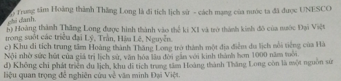 Trung tâm Hoàng thành Thăng Long là di tích lịch sử - cách mạng của nước ta đã được UNESCO
chi danh
b) Hoàng thành Thăng Long được hình thành vào thế ki XI và trở thành kinh đô của nước Đại Việt
trong suốt các triều đại Lý, Trần, Hậu Lê, Nguyễn.
c) Khu di tích trung tâm Hoàng thành Thăng Long trở thành một địa điểm du lịch nổi tiếng của Hà
Nội nhờ sức hút của giá trị lịch sử, văn hóa lâu đời gắn với kinh thành hơn 1000 năm tuổi.
d) Không chỉ phát triển du lịch, khu di tích trung tâm Hoàng thành Thăng Long còn là một nguồn sử
liệu quan trọng để nghiên cứu về văn minh Đại Việt.