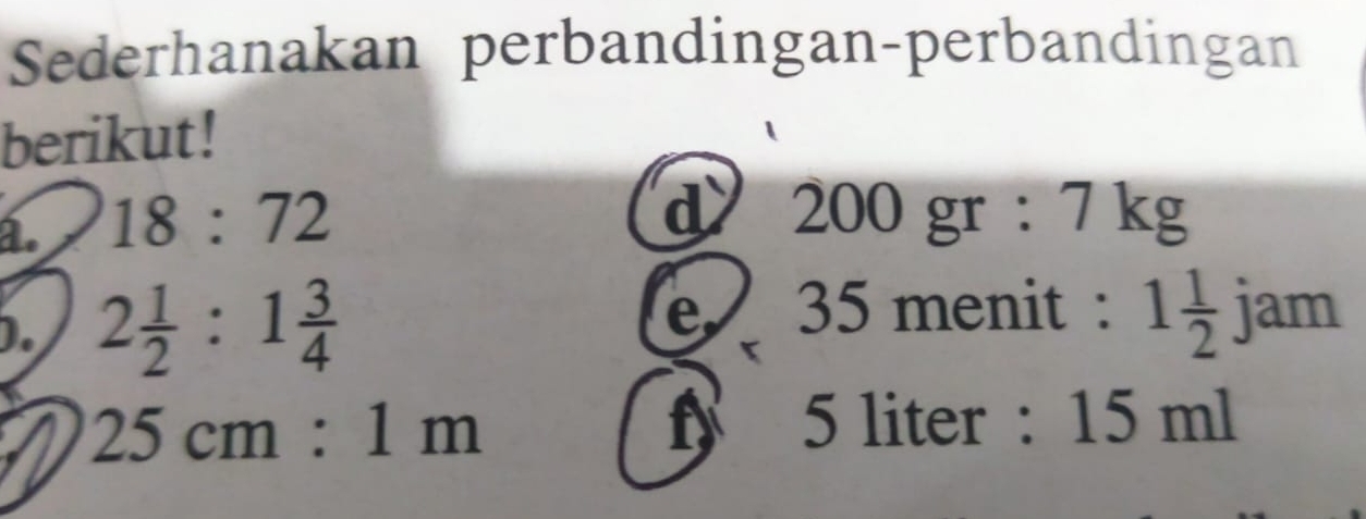 Sederhanakan perbandingan-perbandingan 
berikut! 
a. 18:72
d 200 gr : 7 kg
). 2 1/2 :1 3/4 
35 menit : 1 1/2  jam 
a 25cm:1m
f 5 liter : 15 ml