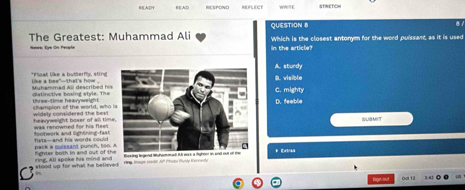 READY READ RESPOND REFLECT WRITE STRETCH
QUESTION 8 8 /
The Greatest: Muhammad Ali Which is the closest antonym for the word puissant, as it is used
News: Eye On People in the article?
A. sturdy
"Float like a butterfly, sting B. visible
like a bee*—that's how .
Muhammad Ali described hisC. mighty
distinctive boxing style. The
three-time heavyweightD. feeble
champion of the world, who 
widely considered the best
heavyweight boxer of all timeSUBMIT
was renowned for his fleet 
footwork and lightning-fast
fists—and his words could
pack a puissant punch, too. Extras
fighter both in and out of th
ring, Ali spoke his mind and Boxing legend Muhammad Ali was a fighter in and out of the
C stood up for what he believed ring. Image credir AP Photo/ Rusty Kennedy
in. 3:42
Sign out Oct 12