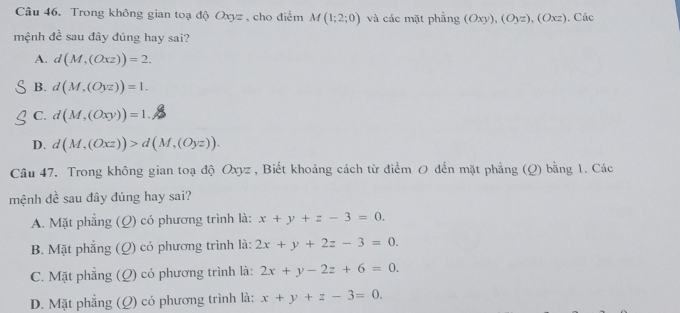 Trong không gian toạ độ Oxyz , cho điểm M(1;2;0) và các mặt phẳng (Oxy),(Oyz),(Oxz). Các
mệnh đề sau đây đúng hay sai?
A. d(M,(Oxz))=2.
B. d(M,(Oyz))=1.
C. d(M,(Oxy))=1.
D. d(M,(Oxz))>d(M,(Oyz)). 
Câu 47. Trong không gian toạ độ Oxyz , Biết khoảng cách từ điểm 0 đến mặt phẳng (Q) bằng 1. Các
mệnh đề sau đây đúng hay sai?
A. Mặt phẳng (Q) có phương trình là: x+y+z-3=0.
B. Mặt phẳng (Q) có phương trình là: 2x+y+2z-3=0.
C. Mặt phẳng (Q) có phương trình là: 2x+y-2z+6=0.
D. Mặt phẳng (Q) có phương trình là: x+y+z-3=0.