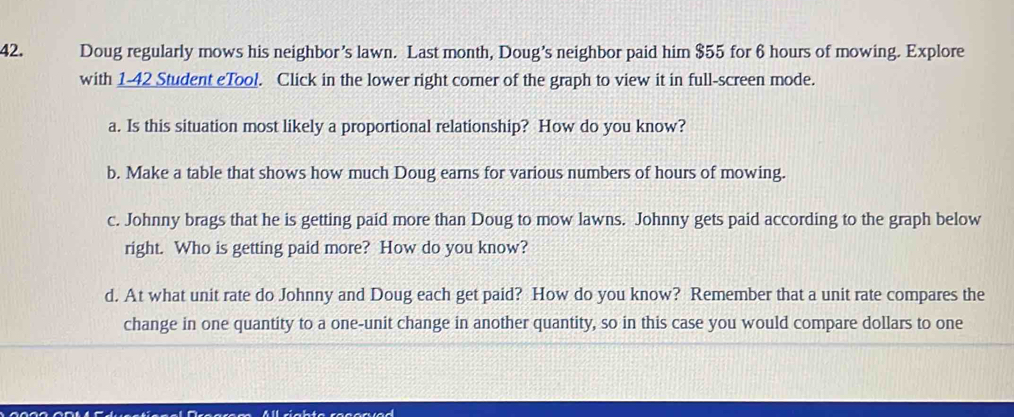 Doug regularly mows his neighbor’s lawn. Last month, Doug’s neighbor paid him $55 for 6 hours of mowing. Explore 
with 1- 42 Student eTool. Click in the lower right corner of the graph to view it in full-screen mode. 
a. Is this situation most likely a proportional relationship? How do you know? 
b. Make a table that shows how much Doug earns for various numbers of hours of mowing. 
c. Johnny brags that he is getting paid more than Doug to mow lawns. Johnny gets paid according to the graph below 
right. Who is getting paid more? How do you know? 
d. At what unit rate do Johnny and Doug each get paid? How do you know? Remember that a unit rate compares the 
change in one quantity to a one-unit change in another quantity, so in this case you would compare dollars to one