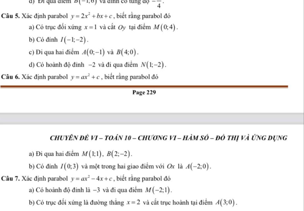 d) Đi quả điểm B(-1,0) Và đình có tung độ ^-overline 4^((·) 
Câu 5. Xác định parabol y=2x^2)+bx+c , biết rằng parabol đó
a) Có trục đối xứng x=1 và cắt Oy tại điểm M(0;4).
b) Có đinh I(-1;-2).
c) Đi qua hai điểm A(0;-1) và B(4;0).
d) Có hoành độ đỉnh −2 và đi qua điểm N(1;-2). 
Câu 6. Xác định parabol y=ax^2+c , biết rằng parabol đó
Page 229
ChUYÊN đÊ VI - TOáN 10 - ChươNG VI - HÀM SÔ - đô thị và ỨNG Dụng
a) Đi qua hai điểm M(1;1), B(2;-2). 
b) Có đỉnh I(0;3) và một trong hai giao điểm với Ox là A(-2;0). 
Câu 7. Xác định parabol y=ax^2-4x+c , biết rằng parabol đó
a) Có hoành độ đinh là −3 và đi qua điểm M(-2;1). 
b) Có trục đối xứng là đường thắng x=2 và cắt trục hoành tại điểm A(3;0).