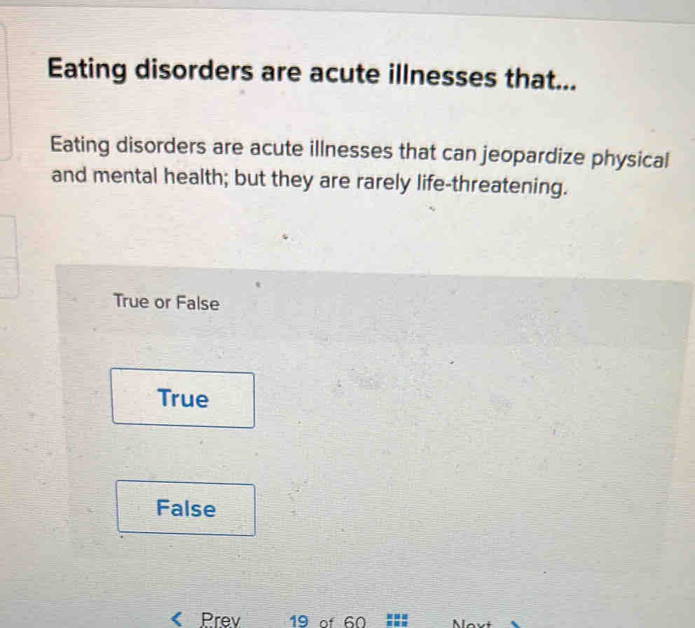 Eating disorders are acute illnesses that...
Eating disorders are acute illnesses that can jeopardize physical
and mental health; but they are rarely life-threatening.
True or False
True
False
Prev 19 of 60