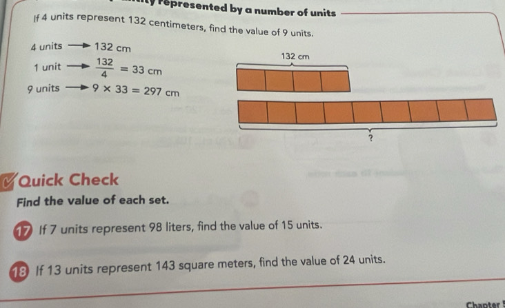 ily represented by a number of units. 
If 4 units represent 132 centimeters, find the value of 9 units.
4 units 132 cm
1 unit  132/4 =33cm
9 units 9* 33=297cm
Quick Check 
Find the value of each set. 
17 If 7 units represent 98 liters, find the value of 15 units. 
18 If 13 units represent 143 square meters, find the value of 24 units. 
Chapter !