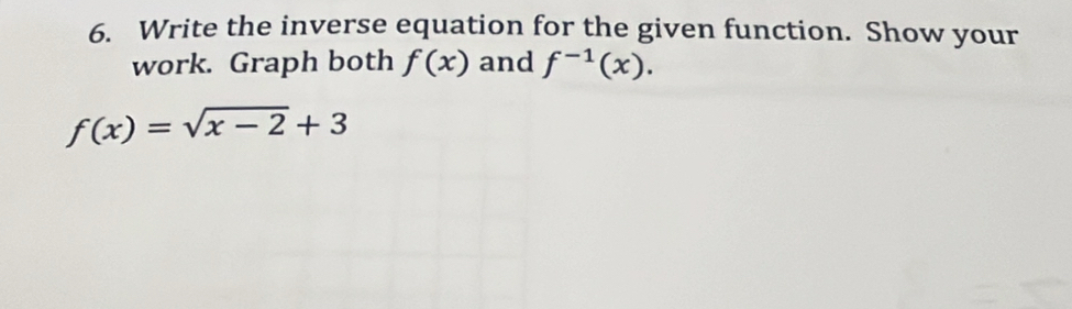 Write the inverse equation for the given function. Show your 
work. Graph both f(x) and f^(-1)(x).
f(x)=sqrt(x-2)+3