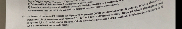 Fe_(u)+CO_2(g)to Fe_2O_Nu+C_ft grafite i 
1) Calcolare il ΔHº della reazione. É endotermica o esotermica l H°fmacos =-822, 
2) Calcolare quanti grammi di grafite si ottengono se dalla reazione, a p costante, ll 
Assumere una resa del 100% e la quantità stechiometricamente corretta dei reagenti. 
d) Lo ioduro di potassio (KI) reagisce con l'poclorito di potassio (KCIO) per dare ipolodito di potassio (KIO) e clorure 
potassio (KCI). Si mescolano in un reattore 2,5· 10^(-3) mol di Kỉ e altrettante di KCIO. Dopo 10 minuti rimangono ne 
recipiente 2.3· 10^(-1) mol di clascun reagente. Calcola la costante di velocità k della reazione, Il volume del reattore é d
2,0 L e la reazione è del secondo ordine.