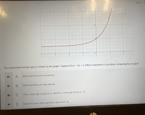 ol l4
The exponential function g(x) is shown on the graph. Suppose f(x)=-5x+2. Which statement is true when comparing f(x) 10 g(x) ?
Both functions are increasing
Buth functions are decreasing
The y-intercept of g(x) is 2. and the y-intercept of f(x) is ~5.
Buth functions intercept the y-axis al (0,2)