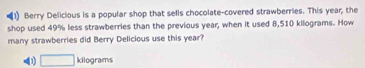 Berry Delicious is a popular shop that sells chocolate-covered strawberries. This year, the
shop used 49% less strawberries than the previous year, when it used 8,510 kilograms. How
many strawberries did Berry Delicious use this year?
D □ kilog rams