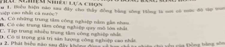 trảu kghiệm nhiêu lựa chọn
du 1. Biểu hiện nào sau đây cho thấy đồng bằng sông Hồng là nơi có mức đô tập trun
hiệp cao nhất cả nước?
A. Có những trung tâm công nghiệp nằm gần nhau.
B. Có các trung tâm công nghiệp quy mô lớn nhất
C. Tập trung nhiều trung tâm công nghiệp nhất.
D. Có tỉ trọng giá trị sản lượng công nghiệp cao nhất
u 2. Phát biểu nào sau đây không đúng hù yếu của Đồng bằng sôn