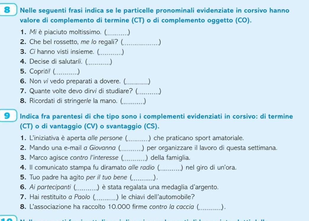 Nelle seguenti frasi indica se le particelle pronominali evidenziate in corsivo hanno 
valore di complemento di termine (CT) o di complemento oggetto (CO). 
1. Mi è piaciuto moltissimo. (_ . .) 
2. Che bel rossetto, me lo regali? (_ ) 
3. Ci hanno visti insieme. (_ ) 
4. Decise di salutar/i. (_ ) 
5. Copriti! (_ ) 
6. Non vi vedo preparati a dovere. (_ 
7. Quante volte devo dirvi di studiare? (_ ) 
8. Ricordati di stringer/e la mano. (_ ) 
9 Indica fra parentesi di che tipo sono i complementi evidenziati in corsivo: di termine 
(CT) o di vantaggio (CV) o svantaggio (CS). 
1. L'iniziativa è aperta alle persone (_ ) che praticano sport amatoriale. 
2. Mando una e-mail a Giovanna (_ ) per organizzare il lavoro di questa settimana. 
3. Marco agisce contro l'interesse (_ ) della famiglia. 
4. ll comunicato stampa fu diramato alle radio (_ ) nel giro di un'ora. 
5. Tuo padre ha agito per il tuo bene (_ ) . 
6. Ai partecipanti (_ ) è stata regalata una medaglia d'argento. 
7. Hai restituito a Paolo(_ ) le chiavi dell'automobile? 
8. L'associazione ha raccolto 10.000 firme contro la caccia (_ ) .