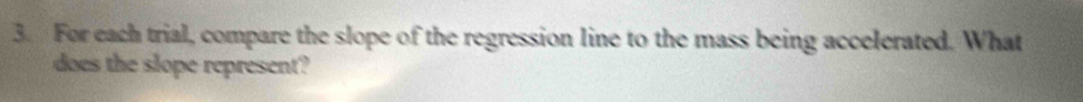 For each trial, compare the slope of the regression line to the mass being accelerated. What 
does the slope represent?