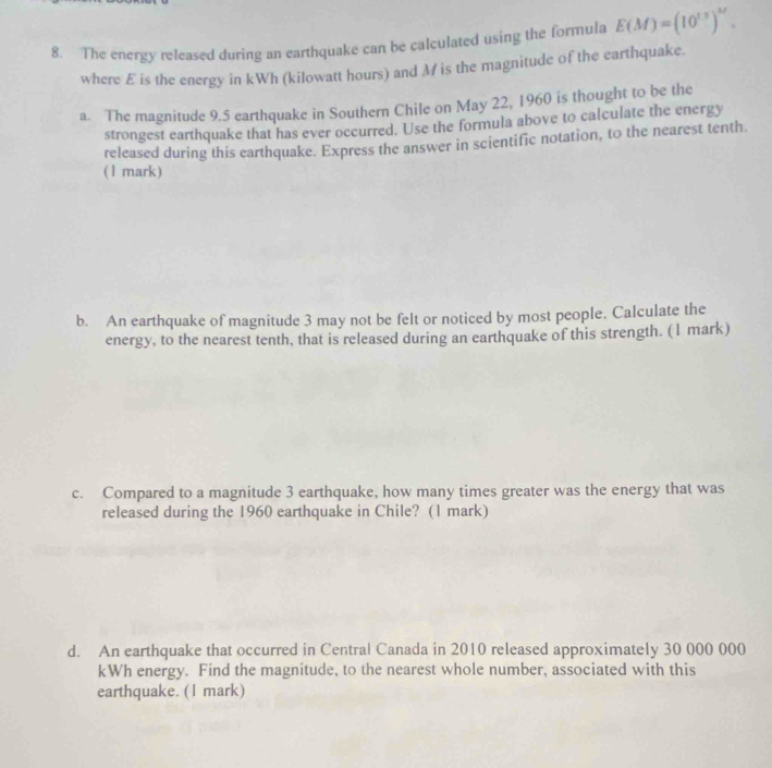 The energy released during an earthquake can be calculated using the formula E(M)=(10^(1.5))^M. 
where £ is the energy in kWh (kilowatt hours) and Mis the magnitude of the earthquake. 
a. The magnitude 9.5 earthquake in Southern Chile on May 22, 1960 is thought to be the 
strongest earthquake that has ever occurred. Use the formula above to calculate the energy 
released during this earthquake. Express the answer in scientific notation, to the nearest tenth. 
(1 mark) 
b. An earthquake of magnitude 3 may not be felt or noticed by most people. Calculate the 
energy, to the nearest tenth, that is released during an earthquake of this strength. (1 mark) 
c. Compared to a magnitude 3 earthquake, how many times greater was the energy that was 
released during the 1960 earthquake in Chile? (1 mark) 
d. An earthquake that occurred in Central Canada in 2010 released approximately 30 000 000
kWh energy. Find the magnitude, to the nearest whole number, associated with this 
earthquake. (I mark)