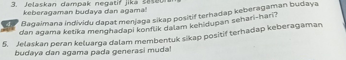 Jelaskan dampak negatif jika seseur 
keberagaman budaya dan agama! 
on 4 Bagaimana individu dapat menjaga sikap positif terhadap keberagaman budaya 
dan agama ketika menghadapi konflik dalam kehidupan sehari-hari? 
5. Jelaskan peran keluarga dalam membentuk sikap positif terhadap keberagaman 
budaya dan agama pada generasi muda!