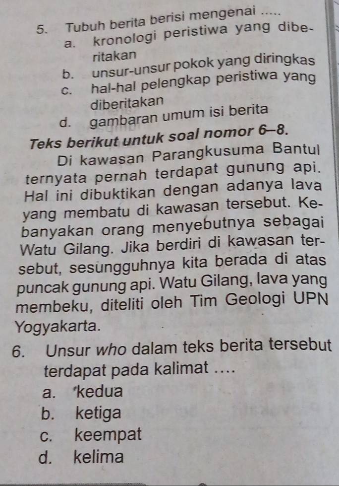 Tubuh berita berisi mengenai .....
a. kronologi peristiwa yang dibe
ritakan
b. unsur-unsur pokok yang diringkas
c. hal-hal pelengkap peristiwa yang
diberitakan
d. gambaran umum isi berita
Teks berikut untuk soal nomor 6-8.
Di kawasan Parangkusuma Bantul
ternyata pernah terdapat gunung api.
Hal ini dibuktikan dengan adanya lava
yang membatu di kawasan tersebut. Ke-
banyakan orang menyebutnya sebagai
Watu Gilang. Jika berdiri di kawasan ter-
sebut, sesungguhnya kita berada di atas
puncak gunung api. Watu Gilang, lava yang
membeku, diteliti oleh Tim Geologi UPN
Yogyakarta.
6. Unsur who dalam teks berita tersebut
terdapat pada kalimat ....
a. kedua
b. ketiga
c. keempat
d. kelima