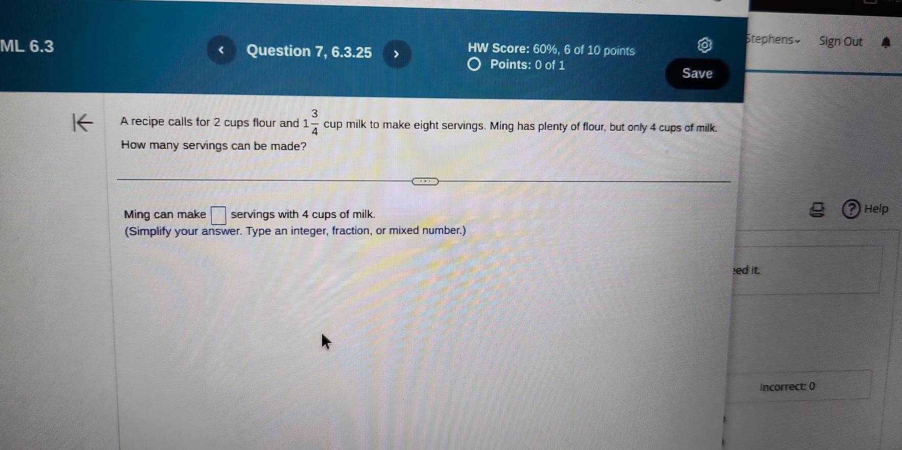 Stephens» Sign Out 
ML 6.3 Question 7, 6.3.25 
HW Score: 60%, 6 of 10 points 
Points: 0 of 1 
Save 
A recipe calls for 2 cups flour and 1 3/4  cup milk to make eight servings. Ming has plenty of flour, but only 4 cups of milk. 
How many servings can be made? 
Ming can make □ servings with 4 cups of milk. 
Help 
(Simplify your answer. Type an integer, fraction, or mixed number.) 
ed it. 
Incorrect: 0)