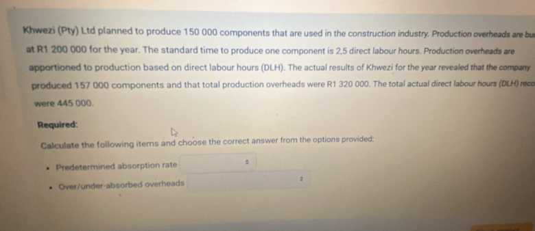 Khwezi (Pty) Ltd planned to produce 150 000 components that are used in the construction industry. Production overheads are bu 
at R1 200 000 for the year. The standard time to produce one component is 2,5 direct labour hours. Production overheads are 
apportioned to production based on direct labour hours (DLH). The actual results of Khwezi for the year revealed that the company 
produced 157 000 components and that total production overheads were R1 320 000. The total actual direct labour hours (DLH) recc 
were 445 000. 
Required: 
Calculate the following items and choose the correct answer from the options provided: 
Predetermined absorption rate : 
: 
Over/under-absorbed overheads