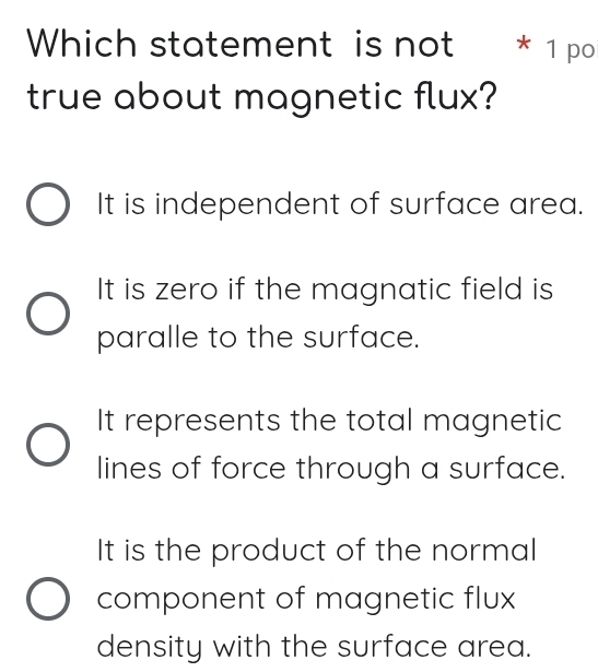 Which statement is not * 1 po
true about magnetic flux?
It is independent of surface area.
It is zero if the magnatic field is
paralle to the surface.
It represents the total magnetic
lines of force through a surface.
It is the product of the normal
component of magnetic flux
density with the surface area.