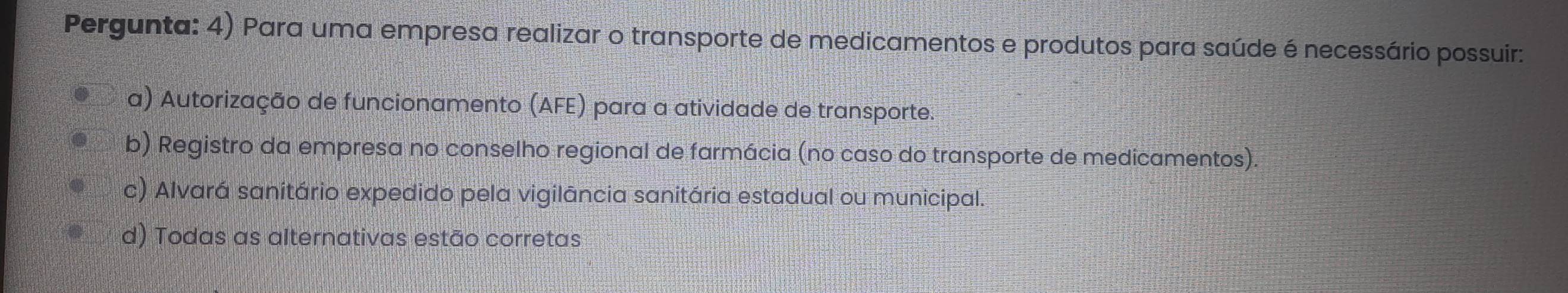 Pergunta: 4) Para uma empresa realizar o transporte de medicamentos e produtos para saúde é necessário possuir:
a) Autorização de funcionamento (AFE) para a atividade de transporte.
b) Registro da empresa no conselho regional de farmácia (no caso do transporte de medicamentos).
c) Alvará sanitário expedido pela vigilância sanitária estadual ou municipal.
d) Todas as alternativas estão corretas