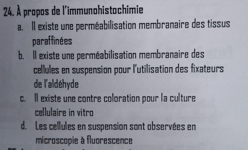 À propos de l'immunohistochimie
a. Il existe une perméabilisation membranaire des tissus
paraffinées
b. Il existe une perméabilisation membranaire des
cellules en suspension pour l'utilisation des fixateurs
de l'aldéhyde
c. Il existe une contre coloration pour la culture
cellulaire in vitro
d. Les cellules en suspension sont observées en
microscopie à fluorescence