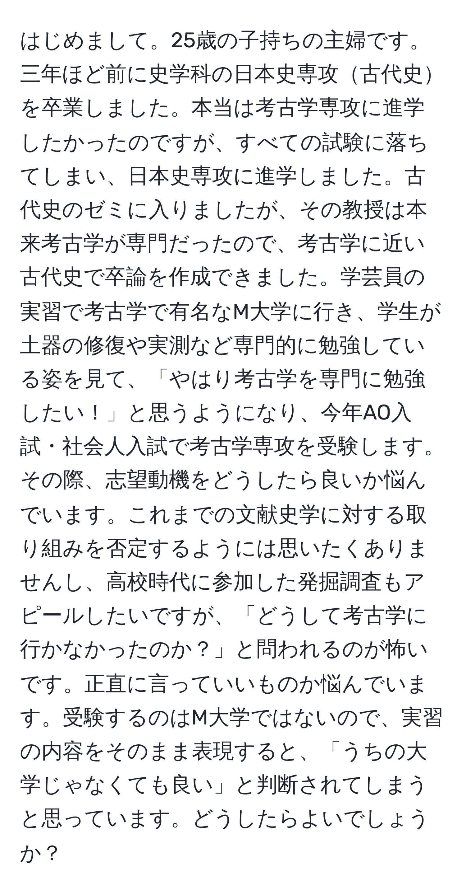 はじめまして。25歳の子持ちの主婦です。三年ほど前に史学科の日本史専攻古代史を卒業しました。本当は考古学専攻に進学したかったのですが、すべての試験に落ちてしまい、日本史専攻に進学しました。古代史のゼミに入りましたが、その教授は本来考古学が専門だったので、考古学に近い古代史で卒論を作成できました。学芸員の実習で考古学で有名なM大学に行き、学生が土器の修復や実測など専門的に勉強している姿を見て、「やはり考古学を専門に勉強したい！」と思うようになり、今年AO入試・社会人入試で考古学専攻を受験します。その際、志望動機をどうしたら良いか悩んでいます。これまでの文献史学に対する取り組みを否定するようには思いたくありませんし、高校時代に参加した発掘調査もアピールしたいですが、「どうして考古学に行かなかったのか？」と問われるのが怖いです。正直に言っていいものか悩んでいます。受験するのはM大学ではないので、実習の内容をそのまま表現すると、「うちの大学じゃなくても良い」と判断されてしまうと思っています。どうしたらよいでしょうか？