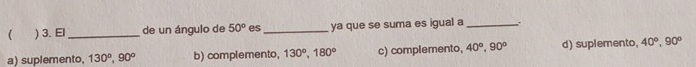 ( ) 3. El_ de un ángulo de 50° es_ ya que se suma es igual a_ .
a) suplemento, 130°, 90° b) complemento, 130°, 180° c) complemento, 40°, 90° d) suplemento, 40°, 90°