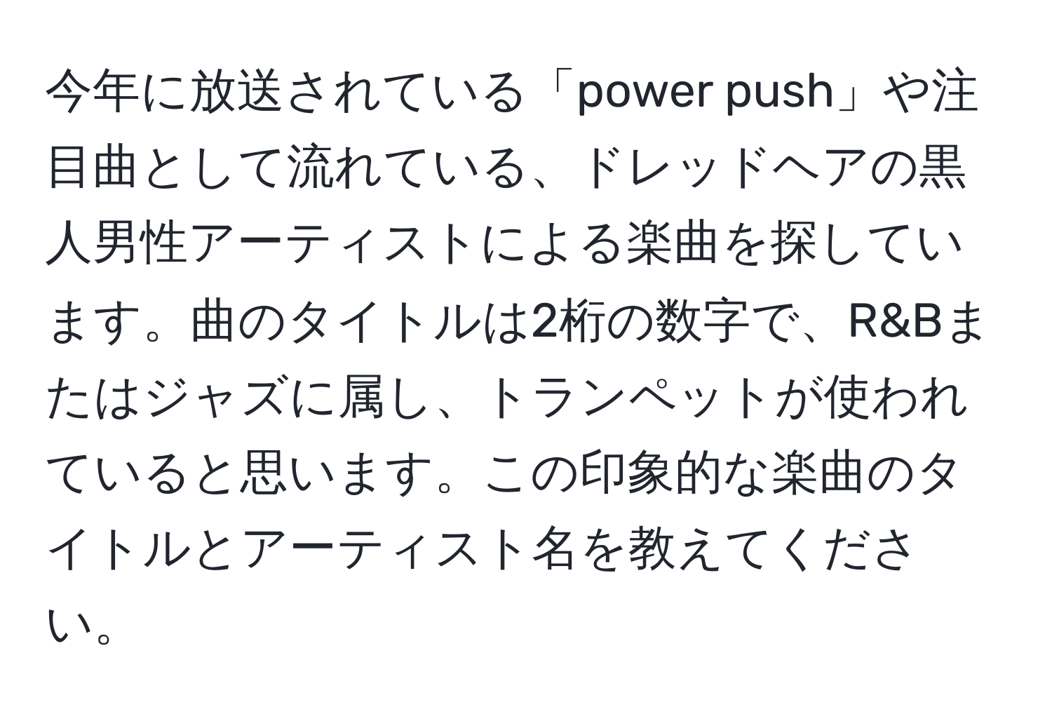 今年に放送されている「power push」や注目曲として流れている、ドレッドヘアの黒人男性アーティストによる楽曲を探しています。曲のタイトルは2桁の数字で、R&Bまたはジャズに属し、トランペットが使われていると思います。この印象的な楽曲のタイトルとアーティスト名を教えてください。